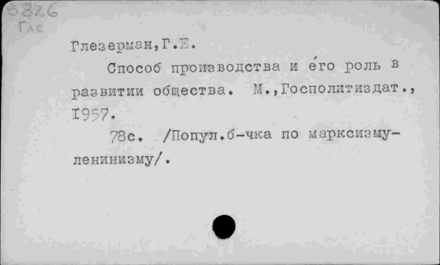 ﻿6 Зле
Гл г
Глезерман,Г.Е.
Способ производства и его роль в развитии общества. М.,Госполитиздат., 1957.
78с. /Попул.б-чка по марксизму-ленинизму/.